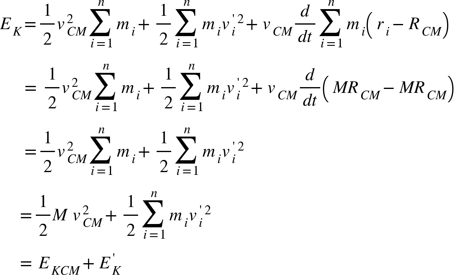 <math xmlns="http://www.w3.org/1998/Math/MathML"><msub><mi>E</mi><mi>K</mi></msub><mo>=</mo><mfrac><mn>1</mn><mn>2</mn></mfrac><msubsup><mi>v</mi><mrow><mi>C</mi><mi>M</mi></mrow><mn>2</mn></msubsup><munderover><mo>&#x2211;</mo><mrow><mi>i</mi><mo>=</mo><mn>1</mn></mrow><mi>n</mi></munderover><msub><mi>m</mi><mi>i</mi></msub><mo>+</mo><mfrac><mn>1</mn><mn>2</mn></mfrac><munderover><mo>&#x2211;</mo><mrow><mi>i</mi><mo>=</mo><mn>1</mn></mrow><mi>n</mi></munderover><msub><mi>m</mi><mi>i</mi></msub><msup><msubsup><mi>v</mi><mi>i</mi><mo>'</mo></msubsup><mn>2</mn></msup><mo>+</mo><msub><mi>v</mi><mrow><mi>C</mi><mi>M</mi></mrow></msub><mfrac><mi>d</mi><mrow><mi>d</mi><mi>t</mi></mrow></mfrac><munderover><mo>&#x2211;</mo><mrow><mi>i</mi><mo>=</mo><mn>1</mn></mrow><mi>n</mi></munderover><msub><mi>m</mi><mi>i</mi></msub><mfenced><mrow><msub><mi>r</mi><mi>i</mi></msub><mo>-</mo><msub><mi>R</mi><mrow><mi>C</mi><mi>M</mi></mrow></msub></mrow></mfenced><mspace linebreak="newline"/><mo>&#xA0;</mo><mo>&#xA0;</mo><mo>&#xA0;</mo><mo>&#xA0;</mo><mo>&#xA0;</mo><mo>=</mo><mo>&#xA0;</mo><mfrac><mn>1</mn><mn>2</mn></mfrac><msubsup><mi>v</mi><mrow><mi>C</mi><mi>M</mi></mrow><mn>2</mn></msubsup><munderover><mo>&#x2211;</mo><mrow><mi>i</mi><mo>=</mo><mn>1</mn></mrow><mi>n</mi></munderover><msub><mi>m</mi><mi>i</mi></msub><mo>+</mo><mfrac><mn>1</mn><mn>2</mn></mfrac><munderover><mo>&#x2211;</mo><mrow><mi>i</mi><mo>=</mo><mn>1</mn></mrow><mi>n</mi></munderover><msub><mi>m</mi><mi>i</mi></msub><msup><msubsup><mi>v</mi><mi>i</mi><mo>'</mo></msubsup><mn>2</mn></msup><mo>+</mo><msub><mi>v</mi><mrow><mi>C</mi><mi>M</mi></mrow></msub><mfrac><mi>d</mi><mrow><mi>d</mi><mi>t</mi></mrow></mfrac><mfenced><mrow><mi>M</mi><msub><mi>R</mi><mrow><mi>C</mi><mi>M</mi></mrow></msub><mo>-</mo><mi>M</mi><msub><mi>R</mi><mrow><mi>C</mi><mi>M</mi></mrow></msub></mrow></mfenced><mspace linebreak="newline"/><mo>&#xA0;</mo><mo>&#xA0;</mo><mo>&#xA0;</mo><mo>&#xA0;</mo><mo>&#xA0;</mo><mo>=</mo><mfrac><mn>1</mn><mn>2</mn></mfrac><msubsup><mi>v</mi><mrow><mi>C</mi><mi>M</mi></mrow><mn>2</mn></msubsup><munderover><mo>&#x2211;</mo><mrow><mi>i</mi><mo>=</mo><mn>1</mn></mrow><mi>n</mi></munderover><msub><mi>m</mi><mi>i</mi></msub><mo>+</mo><mfrac><mn>1</mn><mn>2</mn></mfrac><munderover><mo>&#x2211;</mo><mrow><mi>i</mi><mo>=</mo><mn>1</mn></mrow><mi>n</mi></munderover><msub><mi>m</mi><mi>i</mi></msub><msup><msubsup><mi>v</mi><mi>i</mi><mo>'</mo></msubsup><mn>2</mn></msup><mspace linebreak="newline"/><mo>&#xA0;</mo><mo>&#xA0;</mo><mo>&#xA0;</mo><mo>&#xA0;</mo><mo>=</mo><mfrac><mn>1</mn><mn>2</mn></mfrac><mi>M</mi><mo>&#xA0;</mo><msubsup><mi>v</mi><mrow><mi>C</mi><mi>M</mi></mrow><mn>2</mn></msubsup><mo>+</mo><mfrac><mn>1</mn><mn>2</mn></mfrac><munderover><mo>&#x2211;</mo><mrow><mi>i</mi><mo>=</mo><mn>1</mn></mrow><mi>n</mi></munderover><msub><mi>m</mi><mi>i</mi></msub><msup><msubsup><mi>v</mi><mi>i</mi><mo>'</mo></msubsup><mn>2</mn></msup><mspace linebreak="newline"/><mo>&#xA0;</mo><mo>&#xA0;</mo><mo>&#xA0;</mo><mo>&#xA0;</mo><mo>=</mo><mo>&#xA0;</mo><msub><mi>E</mi><mrow><mi>K</mi><mi>C</mi><mi>M</mi></mrow></msub><mo>+</mo><msubsup><mi>E</mi><mi>K</mi><mo>'</mo></msubsup><mspace linebreak="newline"/></math>