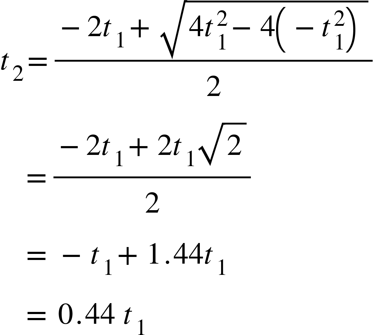 <math xmlns="http://www.w3.org/1998/Math/MathML"><msub><mi>t</mi><mn>2</mn></msub><mo>=</mo><mfrac><mrow><mo>-</mo><mn>2</mn><msub><mi>t</mi><mn>1</mn></msub><mo>+</mo><msqrt><mn>4</mn><msubsup><mi>t</mi><mn>1</mn><mn>2</mn></msubsup><mo>-</mo><mn>4</mn><mfenced><mrow><mo>-</mo><msubsup><mi>t</mi><mn>1</mn><mn>2</mn></msubsup></mrow></mfenced></msqrt></mrow><mn>2</mn></mfrac><mspace linebreak="newline"/><mo>&#xA0;</mo><mo>&#xA0;</mo><mo>&#xA0;</mo><mo>=</mo><mfrac><mrow><mo>-</mo><mn>2</mn><msub><mi>t</mi><mn>1</mn></msub><mo>+</mo><mn>2</mn><msub><mi>t</mi><mn>1</mn></msub><msqrt><mn>2</mn></msqrt></mrow><mn>2</mn></mfrac><mspace linebreak="newline"/><mo>&#xA0;</mo><mo>&#xA0;</mo><mo>&#xA0;</mo><mo>=</mo><mo>&#xA0;</mo><mo>-</mo><msub><mi>t</mi><mn>1</mn></msub><mo>+</mo><mn>1</mn><mo>.</mo><mn>44</mn><msub><mi>t</mi><mn>1</mn></msub><mspace linebreak="newline"/><mo>&#xA0;</mo><mo>&#xA0;</mo><mo>&#xA0;</mo><mo>=</mo><mo>&#xA0;</mo><mn>0</mn><mo>.</mo><mn>44</mn><mo>&#xA0;</mo><msub><mi>t</mi><mn>1</mn></msub></math>